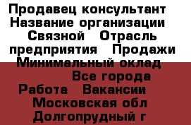 Продавец-консультант › Название организации ­ Связной › Отрасль предприятия ­ Продажи › Минимальный оклад ­ 28 000 - Все города Работа » Вакансии   . Московская обл.,Долгопрудный г.